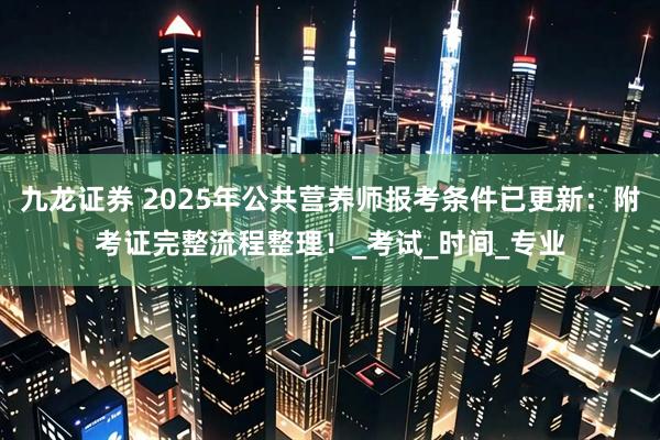 九龙证券 2025年公共营养师报考条件已更新：附考证完整流程整理！_考试_时间_专业