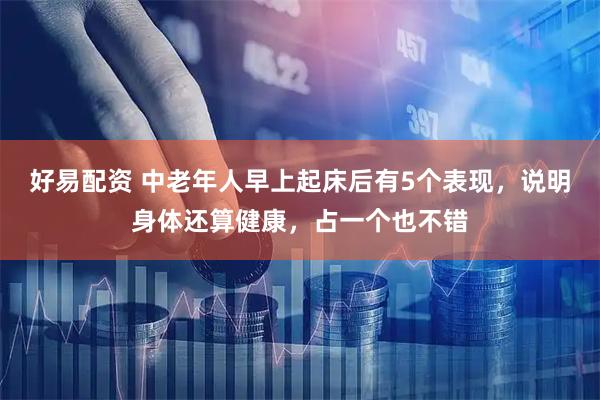 好易配资 中老年人早上起床后有5个表现，说明身体还算健康，占一个也不错