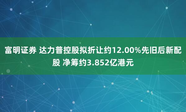 富明证券 达力普控股拟折让约12.00%先旧后新配股 净筹约3.852亿港元
