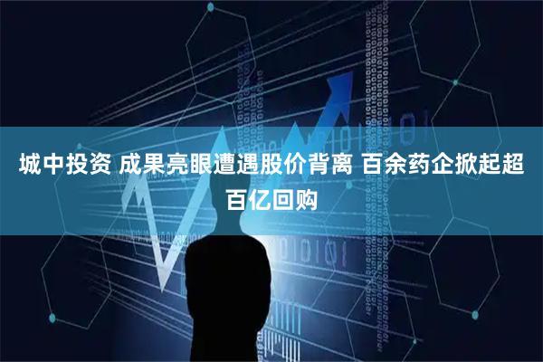 城中投资 成果亮眼遭遇股价背离 百余药企掀起超百亿回购