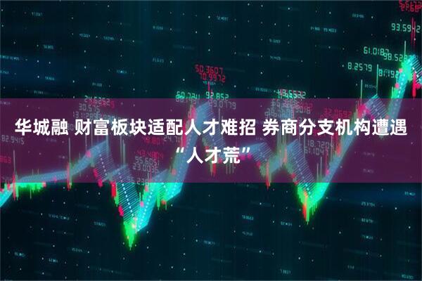 华城融 财富板块适配人才难招 券商分支机构遭遇“人才荒”