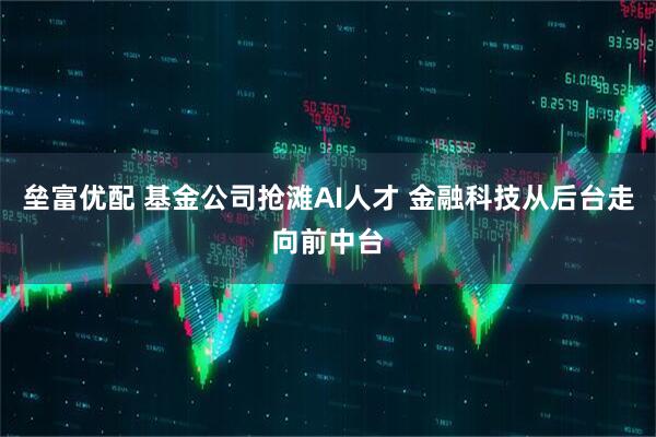 垒富优配 基金公司抢滩AI人才 金融科技从后台走向前中台