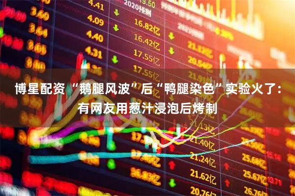 博星配资 “鹅腿风波”后“鸭腿染色”实验火了：有网友用葱汁浸泡后烤制