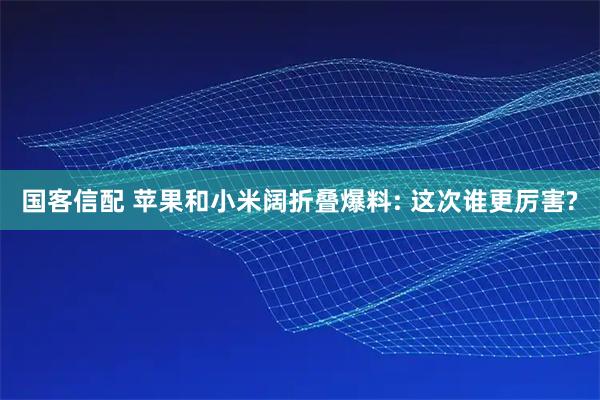国客信配 苹果和小米阔折叠爆料: 这次谁更厉害?