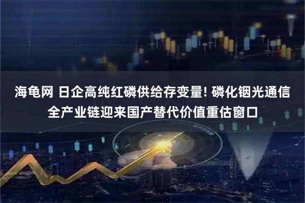 海龟网 日企高纯红磷供给存变量! 磷化铟光通信全产业链迎来国产替代价值重估窗口