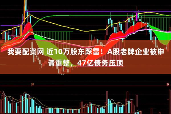 我要配资网 近10万股东踩雷！A股老牌企业被申请重整，47亿债务压顶