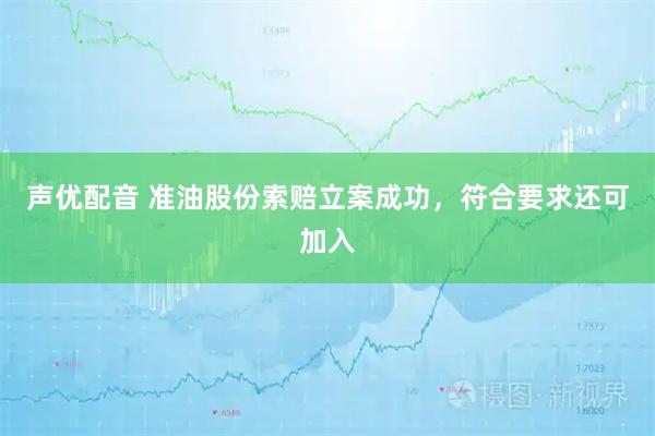 声优配音 准油股份索赔立案成功，符合要求还可加入
