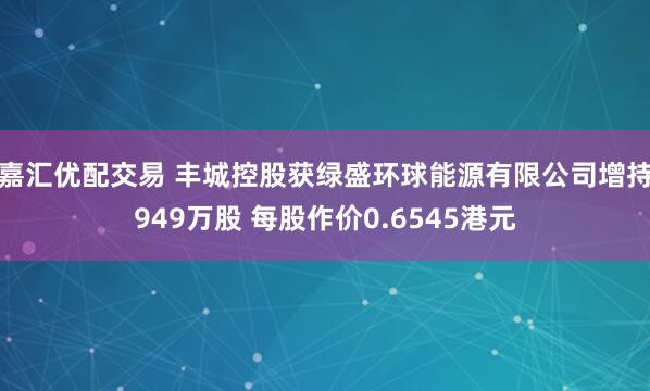 嘉汇优配交易 丰城控股获绿盛环球能源有限公司增持949万股 每股作价0.6545港元