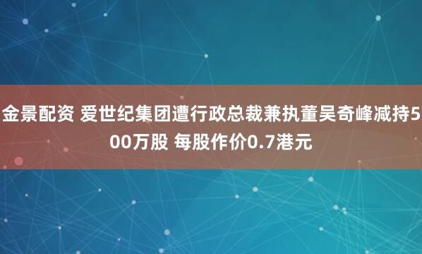 金景配资 爱世纪集团遭行政总裁兼执董吴奇峰减持500万股 每股作价0.7港元