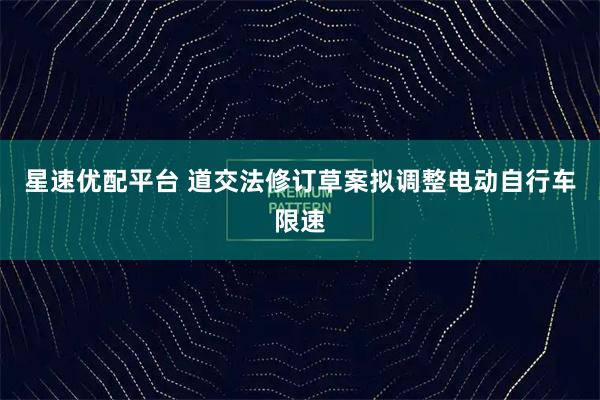 星速优配平台 道交法修订草案拟调整电动自行车限速