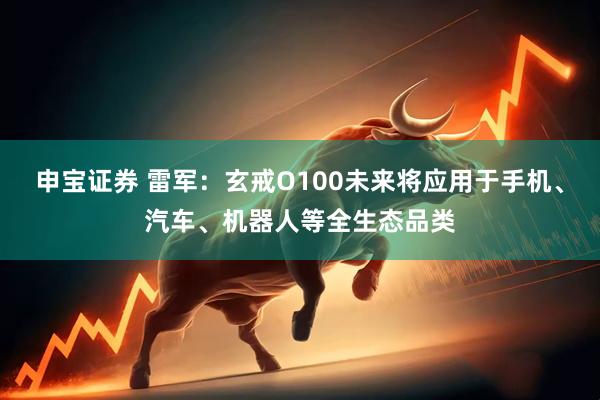 申宝证券 雷军：玄戒O100未来将应用于手机、汽车、机器人等全生态品类