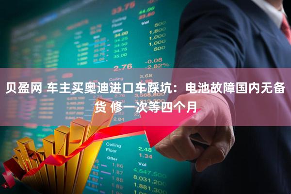 贝盈网 车主买奥迪进口车踩坑：电池故障国内无备货 修一次等四个月