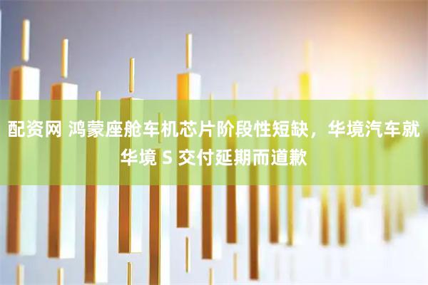 配资网 鸿蒙座舱车机芯片阶段性短缺，华境汽车就华境 S 交付延期而道歉
